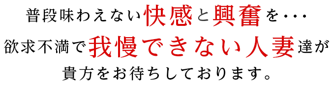 普段味わえない快感と興奮を…　欲求不満で我慢できない人妻達が貴方をお待ちしております。